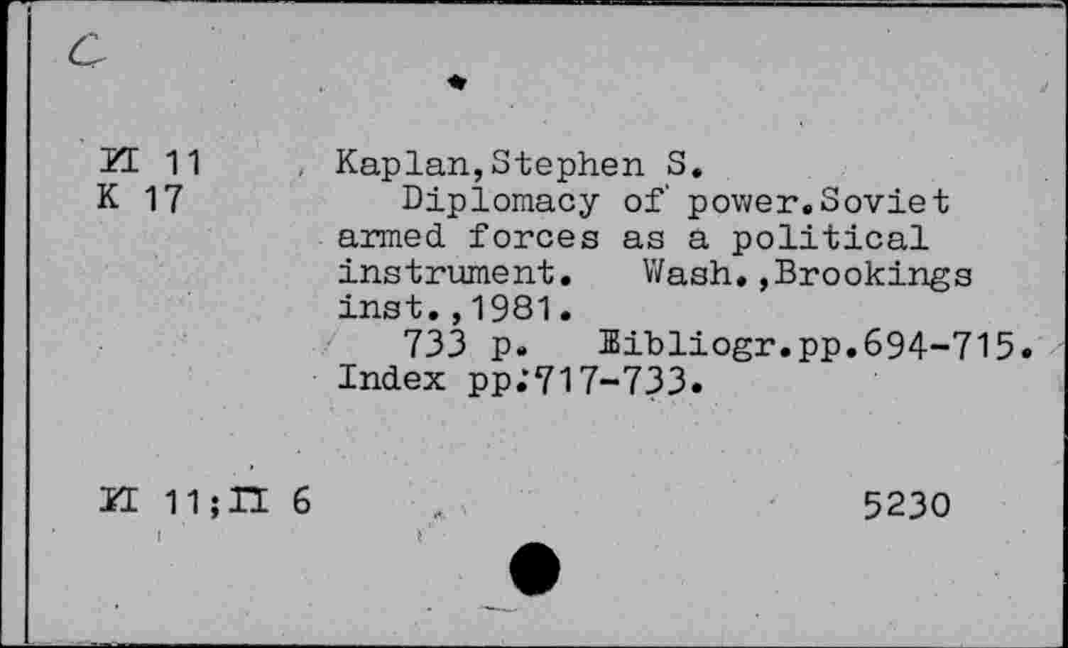 ﻿21 11 K 17	, Kaplan,Stephen S. Diplomacy of power.Soviet armed, forces as a political instrument. Wash.,Brookings inst.,1981. 733 p. Bibliogr.pp.694-715 Index pp.*717-733.
ÏI 11;IÏ 6	5230
I '	*'